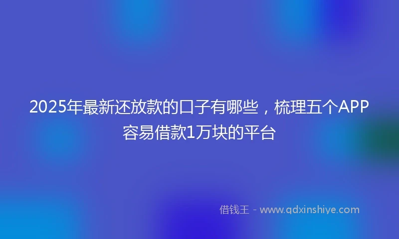 2025年最新还放款的口子有哪些，梳理五个APP容易借款1万块的平台