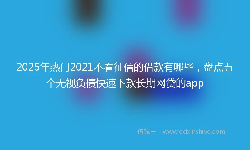 2025年热门2021不看征信的借款有哪些，盘点五个无视负债快速下款长期网贷的app