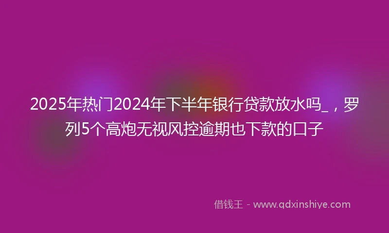 2025年热门2024年下半年银行贷款放水吗_，罗列5个高炮无视风控逾期也下款的口子