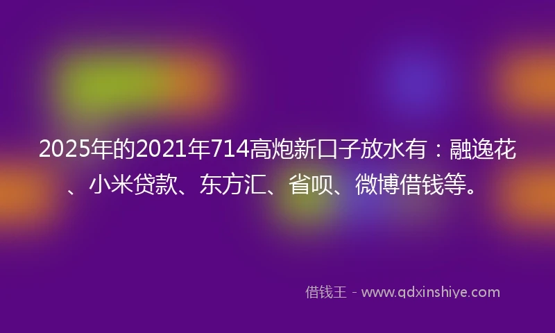 2025年的2021年714高炮新口子放水有：融逸花、小米贷款、东方汇、省呗、微博借钱等。