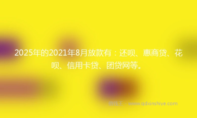 2025年的2021年8月放款有：还呗、惠商贷、花呗、信用卡贷、团贷网等。