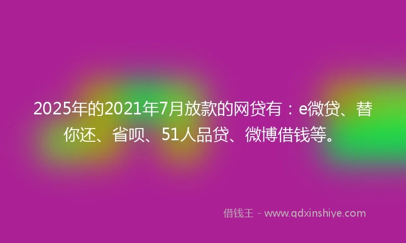 2025年的2021年7月放款的网贷有：e微贷、替你还、省呗、51人品贷、微博借钱等。