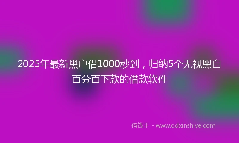 2025年最新黑户借1000秒到，归纳5个无视黑白百分百下款的借款软件