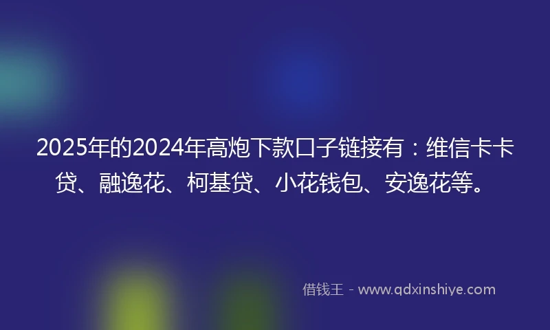 2025年的2024年高炮下款口子链接有：维信卡卡贷、融逸花、柯基贷、小花钱包、安逸花等。