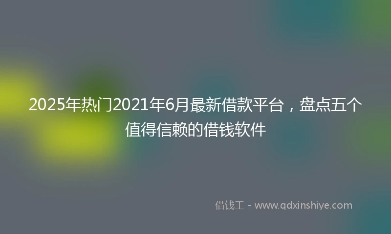 2025年热门2021年6月最新借款平台，盘点五个值得信赖的借钱软件