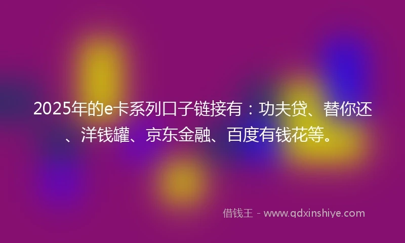 2025年的e卡系列口子链接有：功夫贷、替你还、洋钱罐、京东金融、百度有钱花等。