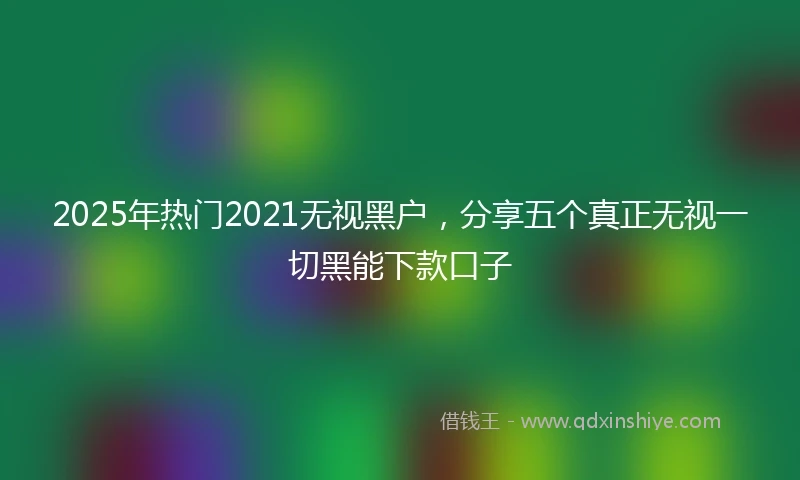 2025年热门2021无视黑户，分享五个真正无视一切黑能下款口子