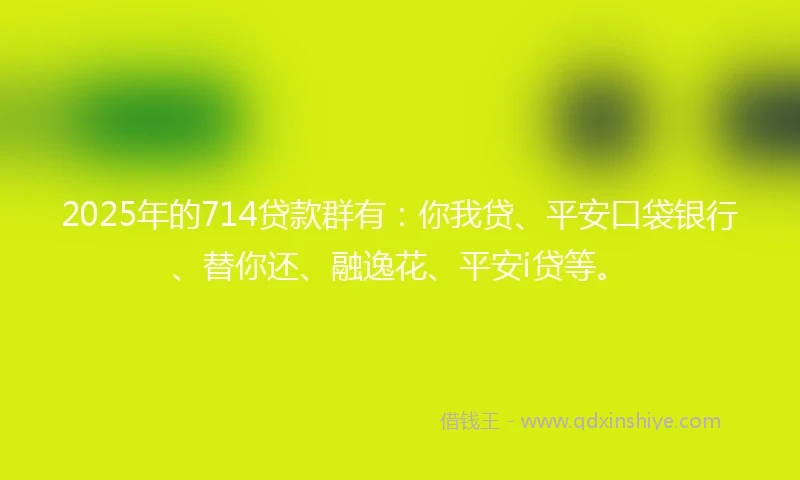 2025年的714贷款群有：你我贷、平安口袋银行、替你还、融逸花、平安i贷等。