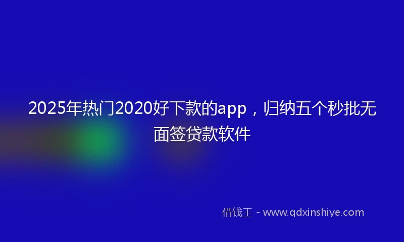 2025年热门2020好下款的app，归纳五个秒批无面签贷款软件