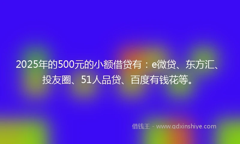 2025年的500元的小额借贷有：e微贷、东方汇、投友圈、51人品贷、百度有钱花等。