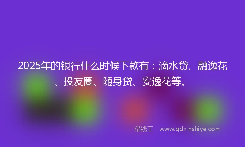 2025年的银行什么时候下款有：滴水贷、融逸花、投友圈、随身贷、安逸花等。