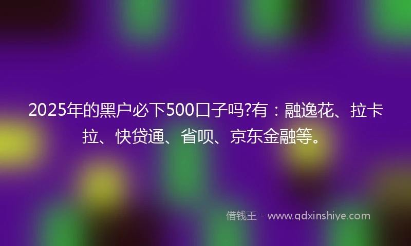 2025年的黑户必下500口子吗?有：融逸花、拉卡拉、快贷通、省呗、京东金融等。