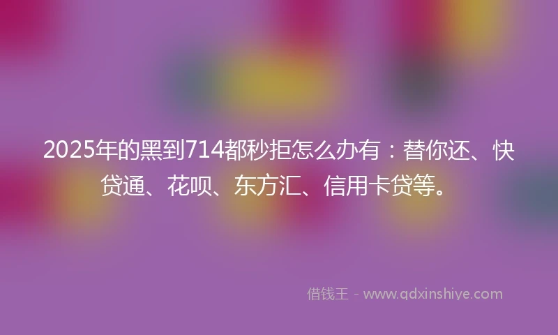 2025年的黑到714都秒拒怎么办有：替你还、快贷通、花呗、东方汇、信用卡贷等。