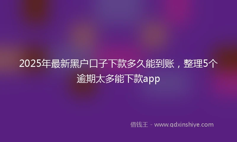 2025年最新黑户口子下款多久能到账，整理5个逾期太多能下款app