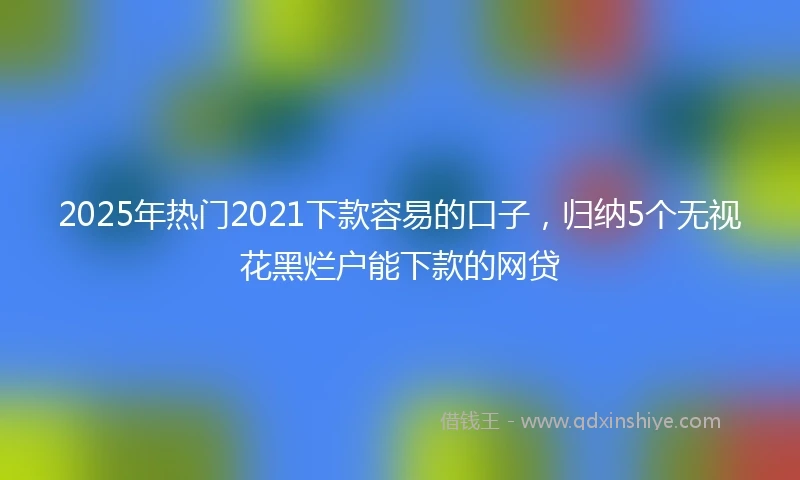 2025年热门2021下款容易的口子，归纳5个无视花黑烂户能下款的网贷