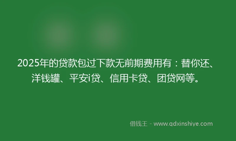 2025年的贷款包过下款无前期费用有：替你还、洋钱罐、平安i贷、信用卡贷、团贷网等。