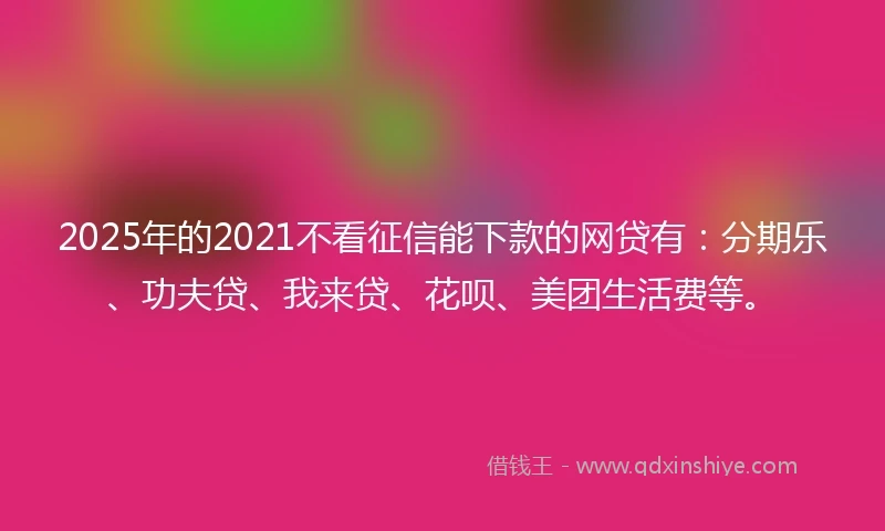 2025年的2021不看征信能下款的网贷有：分期乐、功夫贷、我来贷、花呗、美团生活费等。