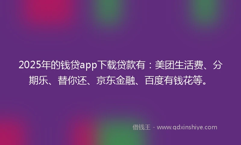 2025年的钱贷app下载贷款有：美团生活费、分期乐、替你还、京东金融、百度有钱花等。