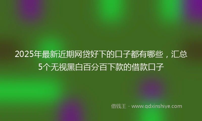 2025年最新近期网贷好下的口子都有哪些，汇总5个无视黑白百分百下款的借款口子