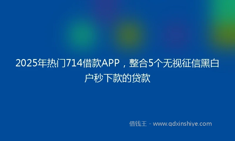 2025年热门714借款APP，整合5个无视征信黑白户秒下款的贷款