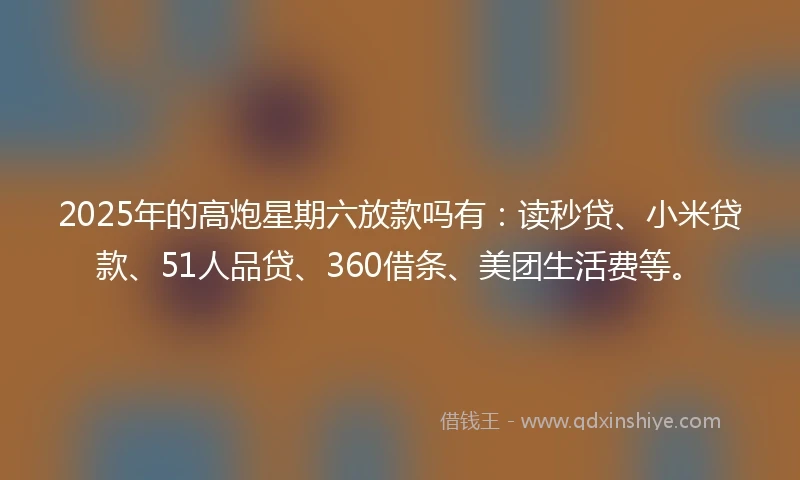 2025年的高炮星期六放款吗有：读秒贷、小米贷款、51人品贷、360借条、美团生活费等。