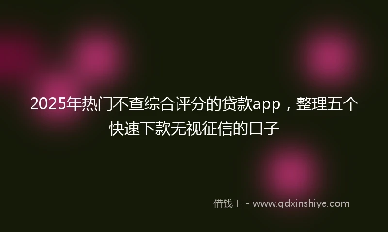 2025年热门不查综合评分的贷款app，整理五个快速下款无视征信的口子