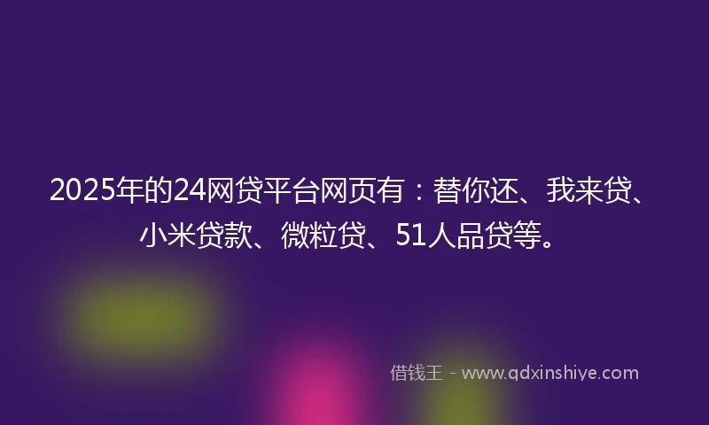2025年的24网贷平台网页有：替你还、我来贷、小米贷款、微粒贷、51人品贷等。