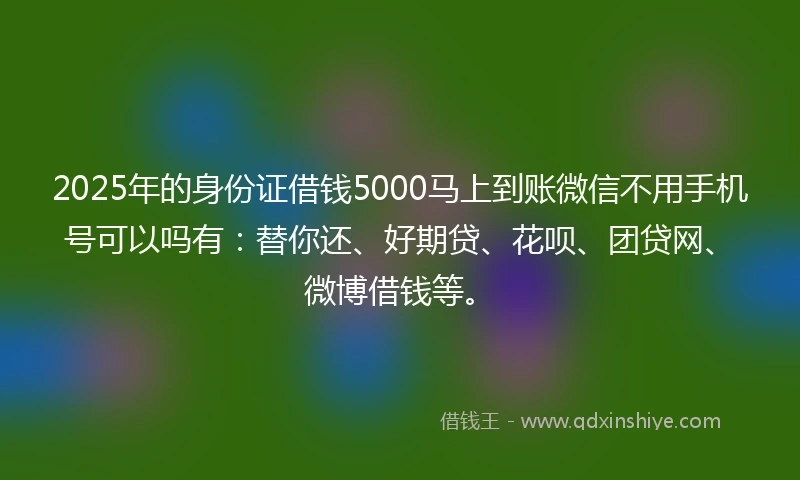 2025年的身份证借钱5000马上到账微信不用手机号可以吗有：替你还、好期贷、花呗、团贷网、微博借钱等。