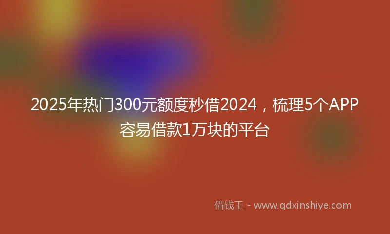 2025年热门300元额度秒借2024，梳理5个APP容易借款1万块的平台