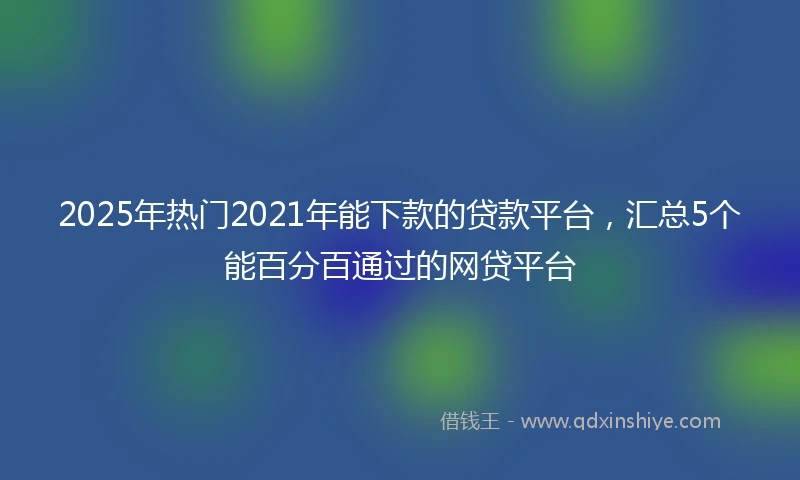 2025年热门2021年能下款的贷款平台，汇总5个能百分百通过的网贷平台