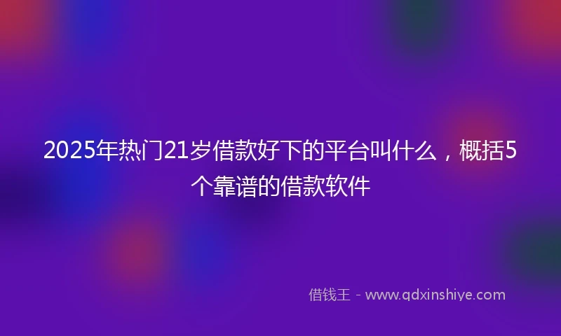 2025年热门21岁借款好下的平台叫什么，概括5个靠谱的借款软件