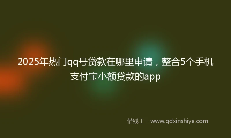 2025年热门qq号贷款在哪里申请，整合5个手机支付宝小额贷款的app