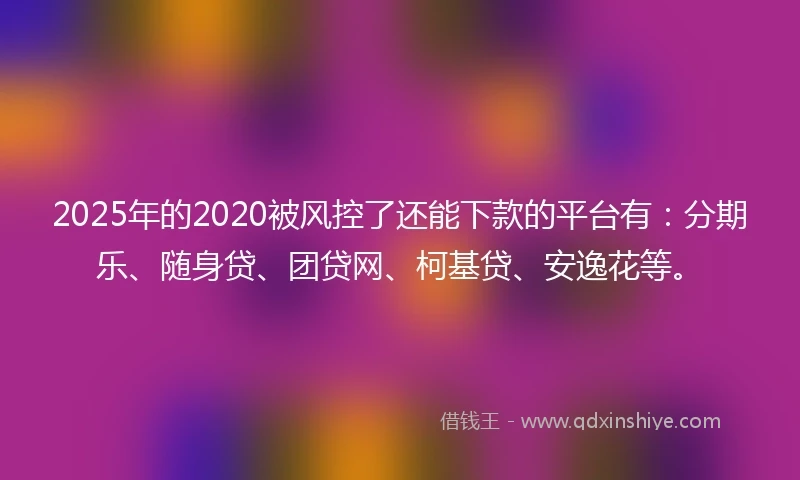 2025年的2020被风控了还能下款的平台有：分期乐、随身贷、团贷网、柯基贷、安逸花等。