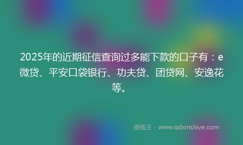 2025年的近期征信查询过多能下款的口子有：e微贷、平安口袋银行、功夫贷、团贷网、安逸花等。