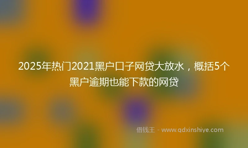 2025年热门2021黑户口子网贷大放水，概括5个黑户逾期也能下款的网贷