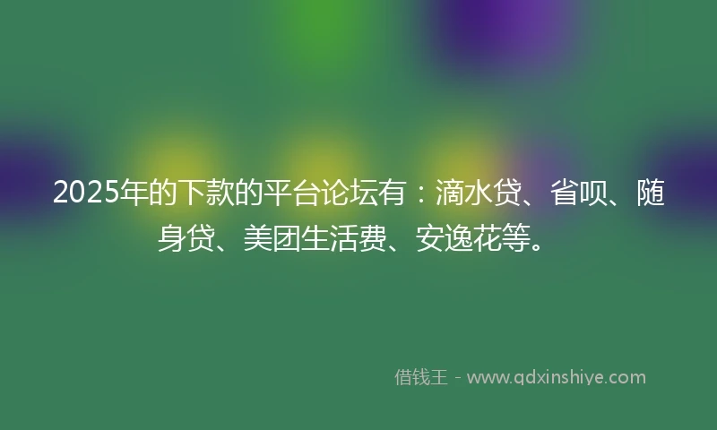 2025年的下款的平台论坛有：滴水贷、省呗、随身贷、美团生活费、安逸花等。