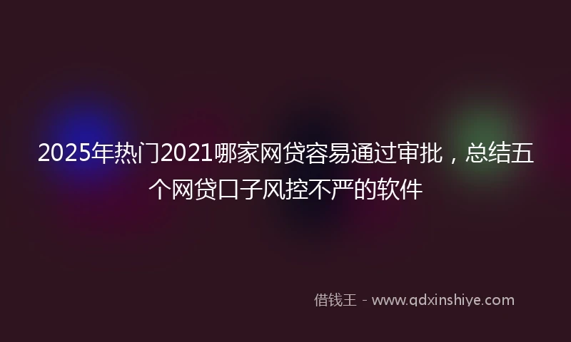 2025年热门2021哪家网贷容易通过审批，总结五个网贷口子风控不严的软件