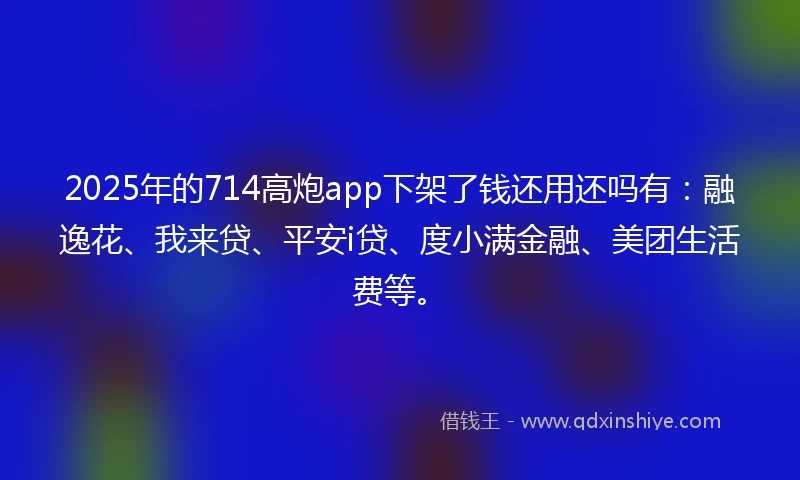 2025年的714高炮app下架了钱还用还吗有：融逸花、我来贷、平安i贷、度小满金融、美团生活费等。