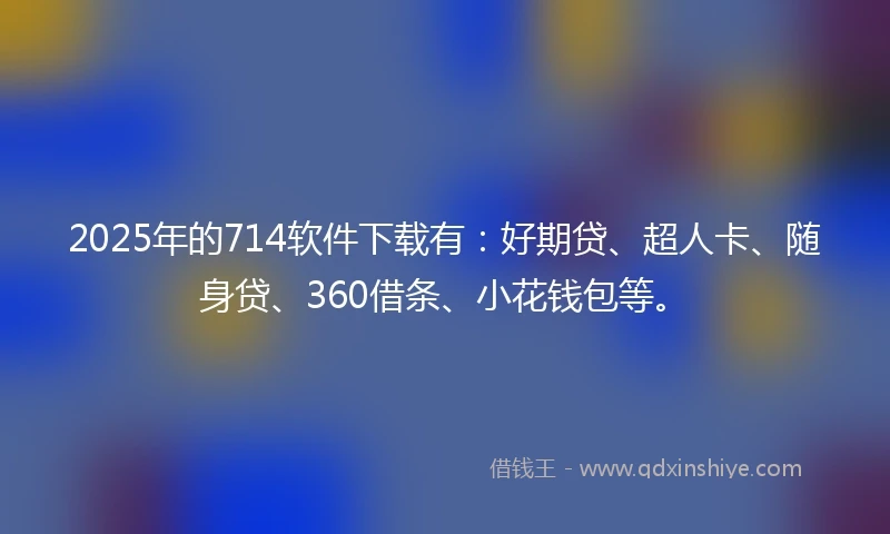 2025年的714软件下载有：好期贷、超人卡、随身贷、360借条、小花钱包等。