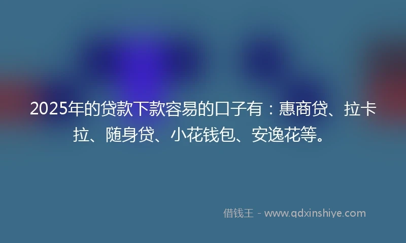 2025年的贷款下款容易的口子有：惠商贷、拉卡拉、随身贷、小花钱包、安逸花等。