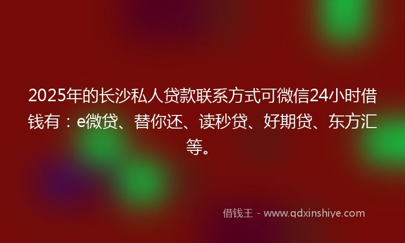 2025年的长沙私人贷款联系方式可微信24小时借钱有：e微贷、替你还、读秒贷、好期贷、东方汇等。