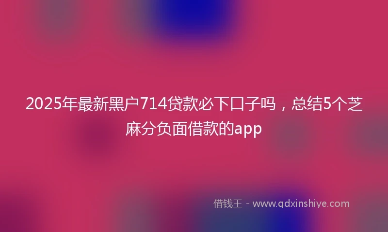 2025年最新黑户714贷款必下口子吗，总结5个芝麻分负面借款的app