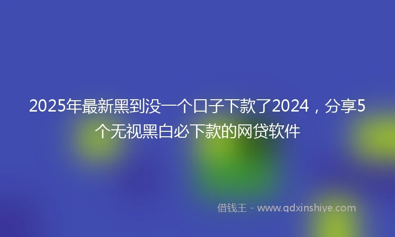 2025年最新黑到没一个口子下款了2024，分享5个无视黑白必下款的网贷软件