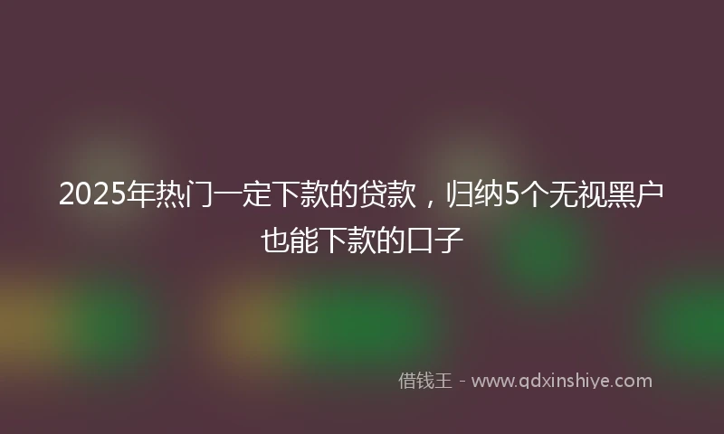 2025年热门一定下款的贷款，归纳5个无视黑户也能下款的口子