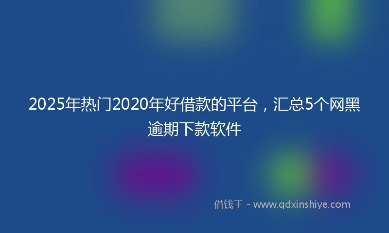 2025年热门2020年好借款的平台，汇总5个网黑逾期下款软件