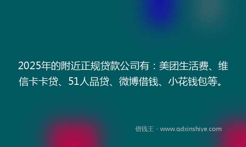 2025年的附近正规贷款公司有：美团生活费、维信卡卡贷、51人品贷、微博借钱、小花钱包等。