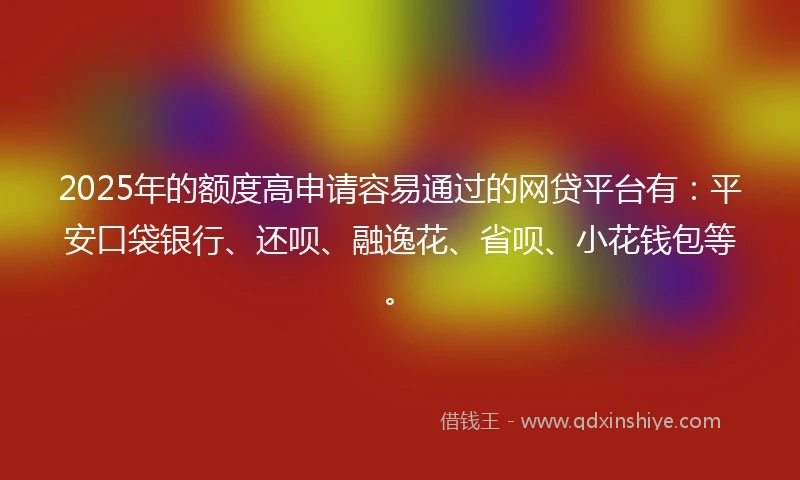 2025年的额度高申请容易通过的网贷平台有：平安口袋银行、还呗、融逸花、省呗、小花钱包等。