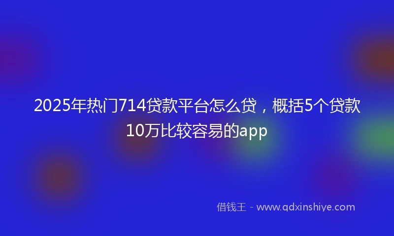 2025年热门714贷款平台怎么贷，概括5个贷款10万比较容易的app