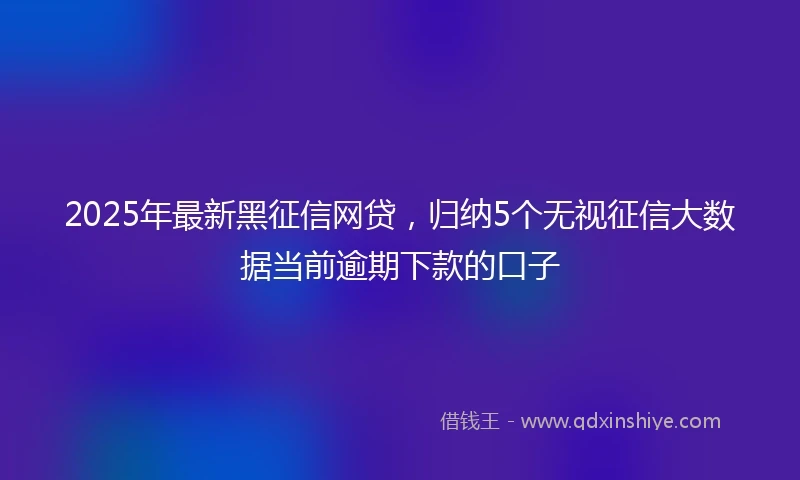 2025年最新黑征信网贷，归纳5个无视征信大数据当前逾期下款的口子