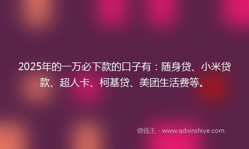 2025年的一万必下款的口子有：随身贷、小米贷款、超人卡、柯基贷、美团生活费等。